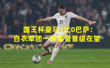 国王杯皇马1比0巴萨：白衣军团一锤定音晋级在望