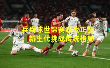 乒乓球世锦赛激战正酣：新生代挑战传统格局